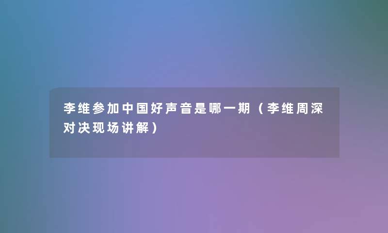 李维参加中国好声音是哪一期（李维周深对决现场讲解）