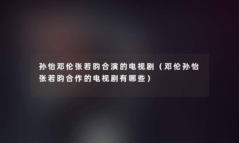 孙怡邓伦张若昀合演的电视剧（邓伦孙怡张若昀合作的电视剧有哪些）