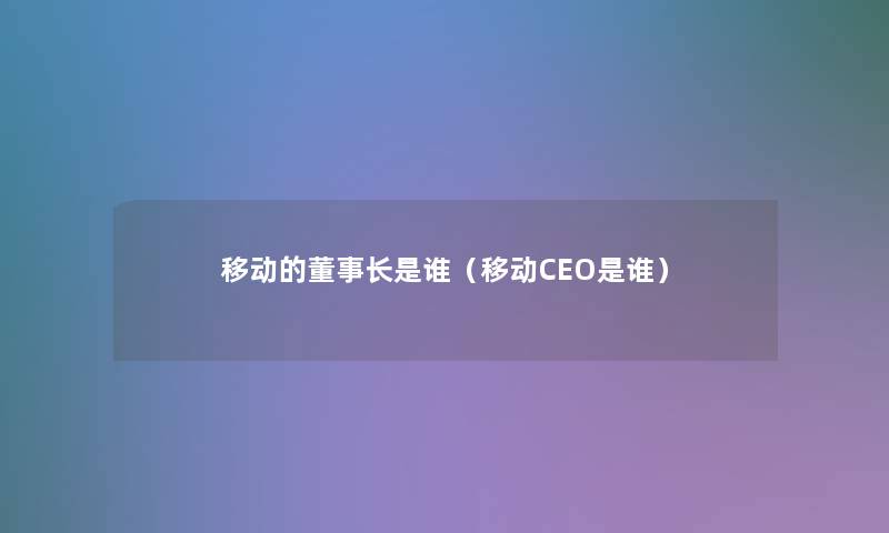 移动的董事长想象中哈是谁（移动CEO是谁）