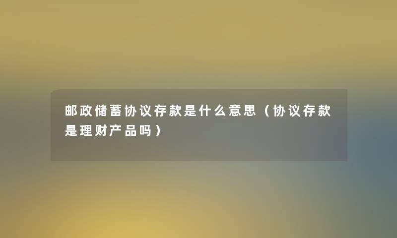 邮政储蓄协议存款是什么意思（协议存款是理财吗）