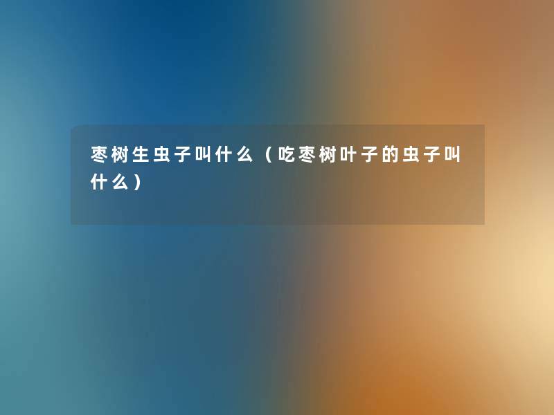 枣树生虫子叫什么（吃枣树叶子的虫子叫什么）