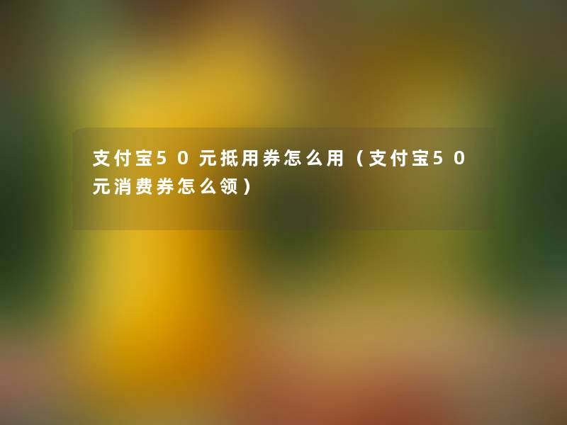 支付宝50元抵用券怎么用（支付宝50元消费券怎么领）