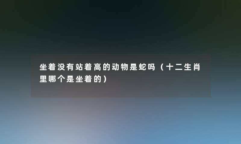 坐着没有站着高的动物是蛇吗（十二生肖里哪个是坐着的）