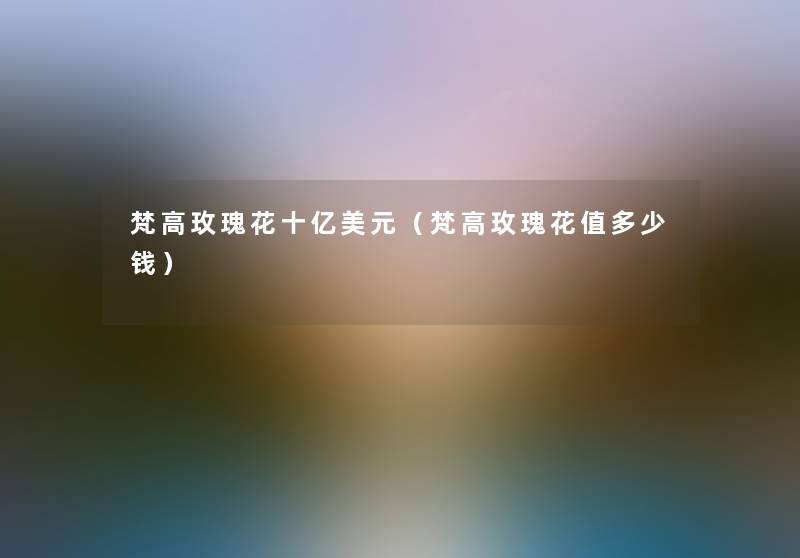 梵高玫瑰花十亿美元（梵高玫瑰花值多少钱）