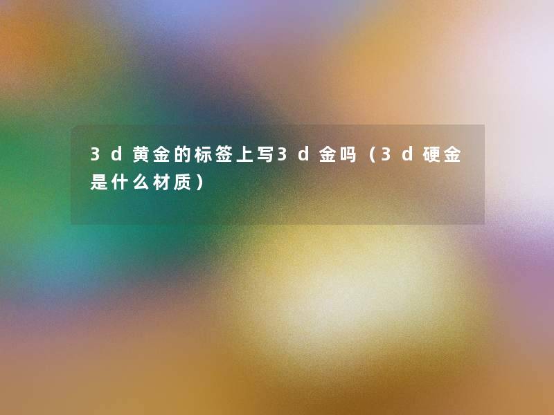 3d黄金的标签上写3d金吗（3d硬金是什么材质）