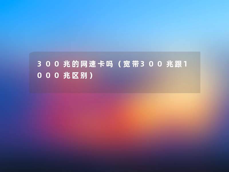 300兆的网速卡吗（宽带300兆跟1000兆区别）