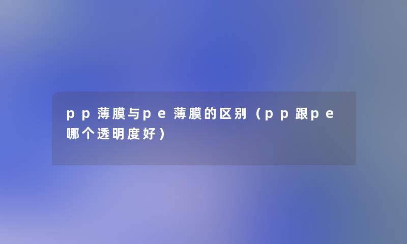 pp薄膜与pe薄膜的区别（pp跟pe哪个透明度好）