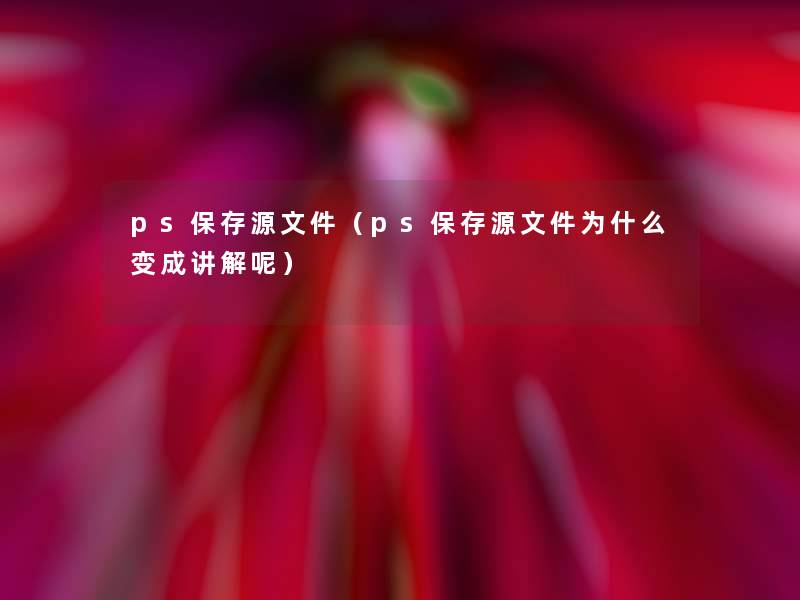 ps保存源文件（ps保存源文件为什么变成讲解呢）