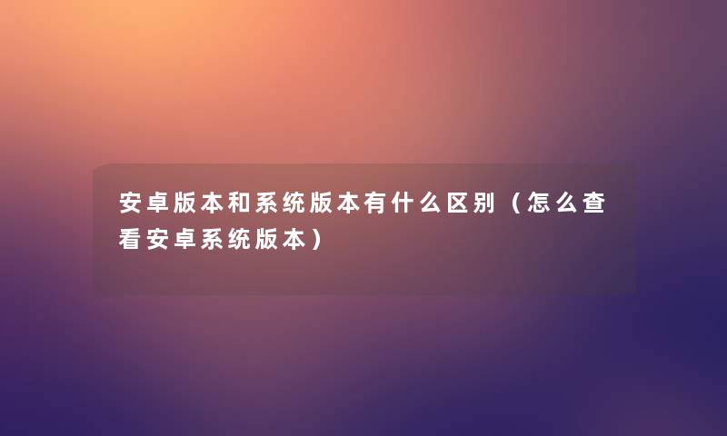 安卓版本和系统版本有什么区别（怎么查看安卓系统版本）