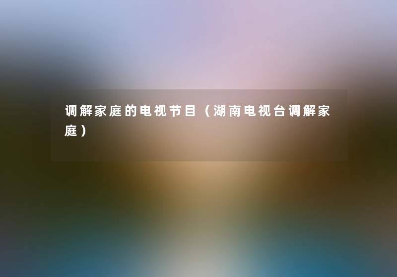 调解家庭的电视节目(湖南电视台调解家庭) 调解家庭的电视节目(湖南电视台调解家庭)