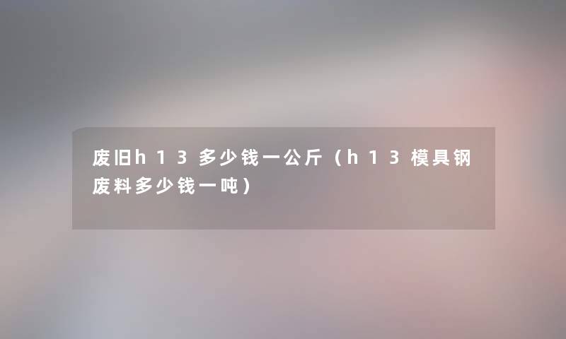 废旧h13多少钱一公斤（h13模具钢废料多少钱一吨）