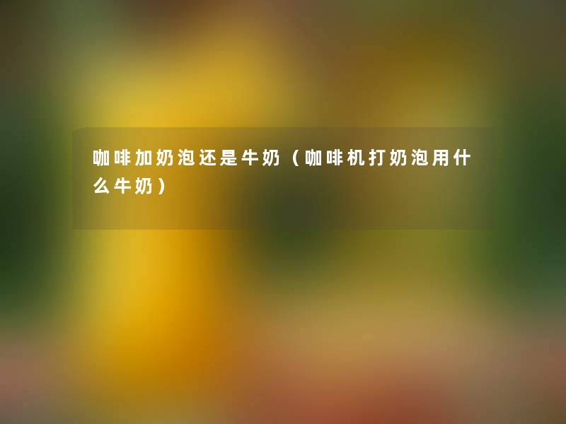 咖啡加奶泡还是牛奶（咖啡机打奶泡用什么牛奶）