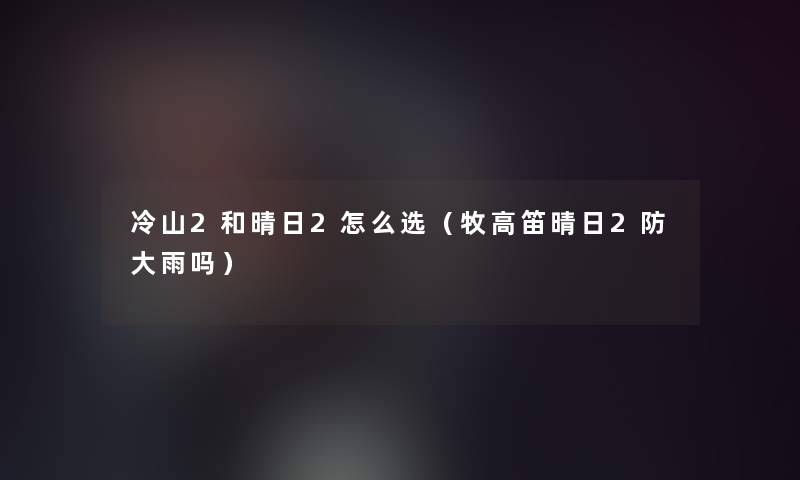 冷山2和晴日2怎么选（牧高笛晴日2防大雨吗）