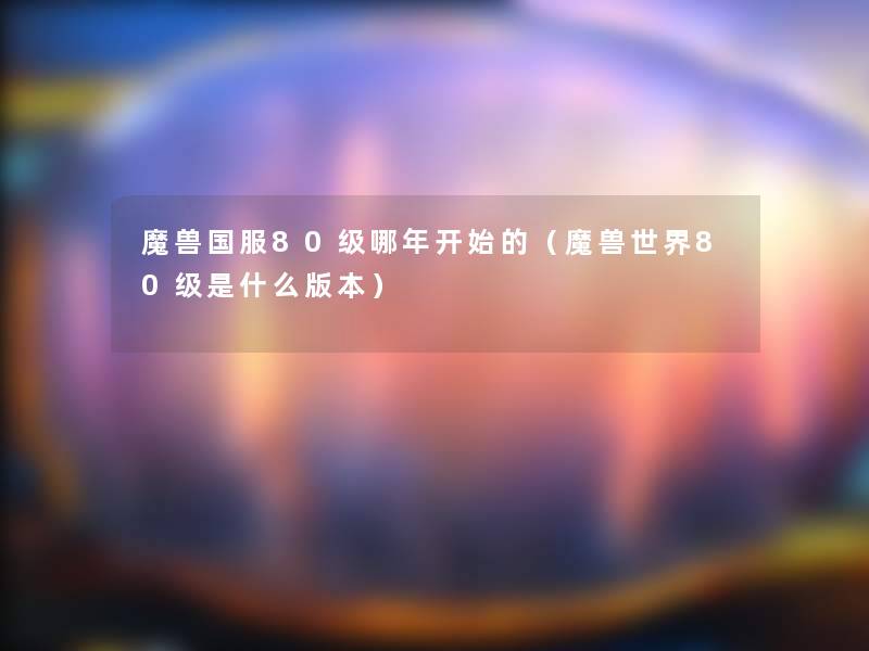 魔兽国服80级哪年开始的（魔兽世界80级是什么版本）