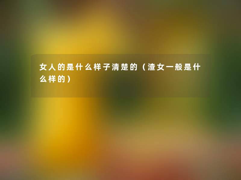 女人的是什么样子清楚的（渣女一般是什么样的）