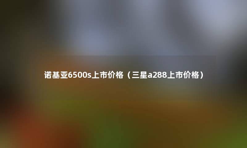 诺基亚6500s上市价格（三星a288上市价格）