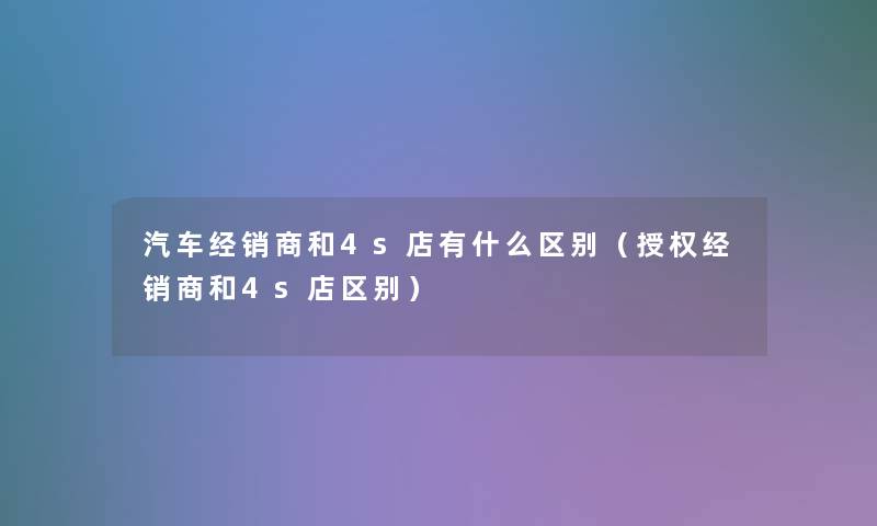 汽车经销商和4s店有什么区别（授权经销商和4s店区别）