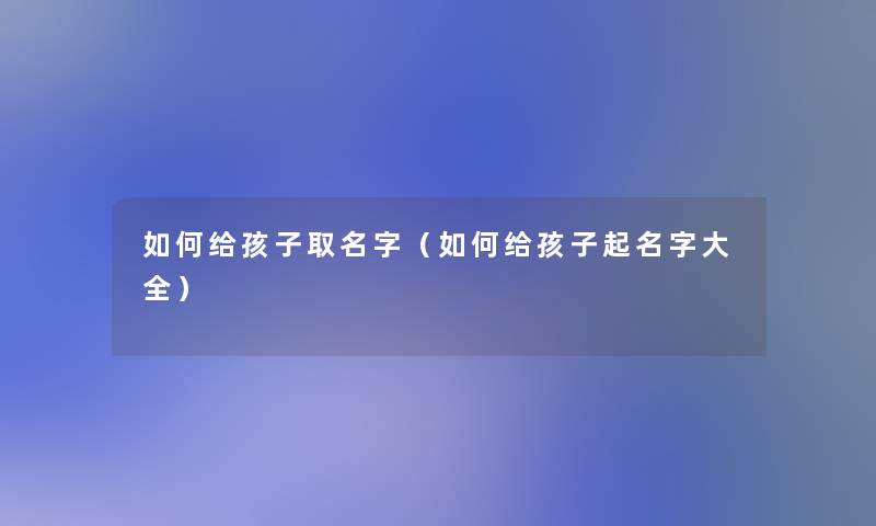 如何给孩子取名字（如何给孩子起名字大全）