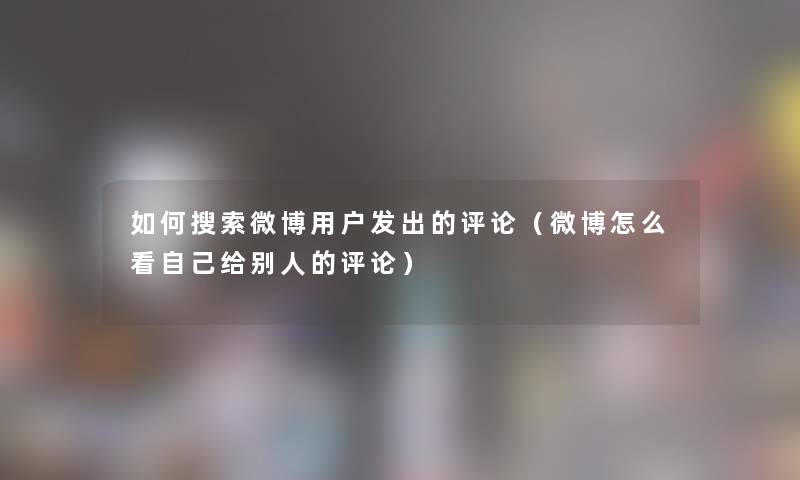 如何搜索微博用户发出的评论（微博怎么看自己给别人的评论）