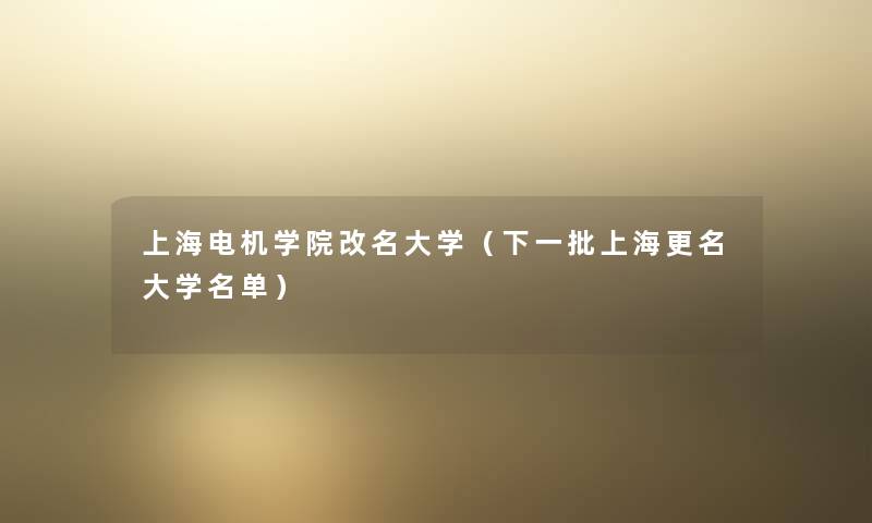 上海电机学院改名大学（下一批上海更名大学名单）