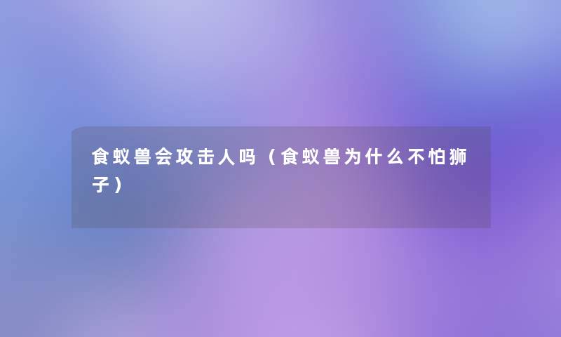 食蚁兽会攻击人吗（食蚁兽为什么不怕狮子）