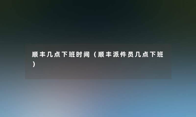 顺丰几点下班时间（顺丰派件员几点下班）