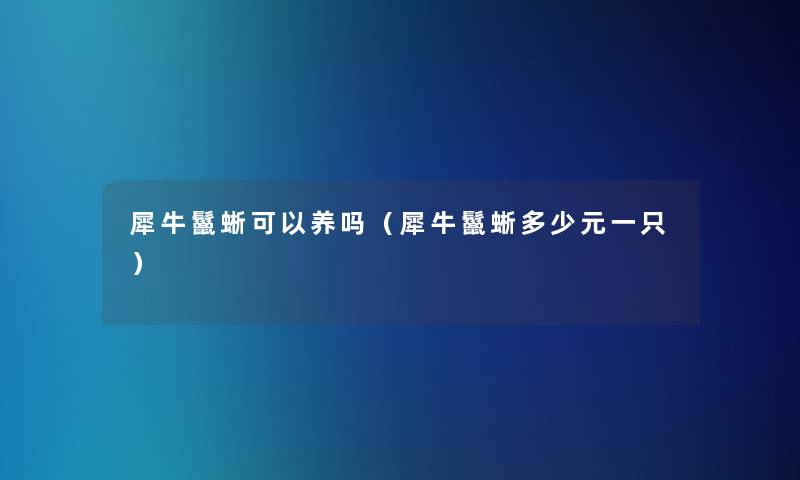 犀牛鬣蜥可以养吗（犀牛鬣蜥多少元一只）