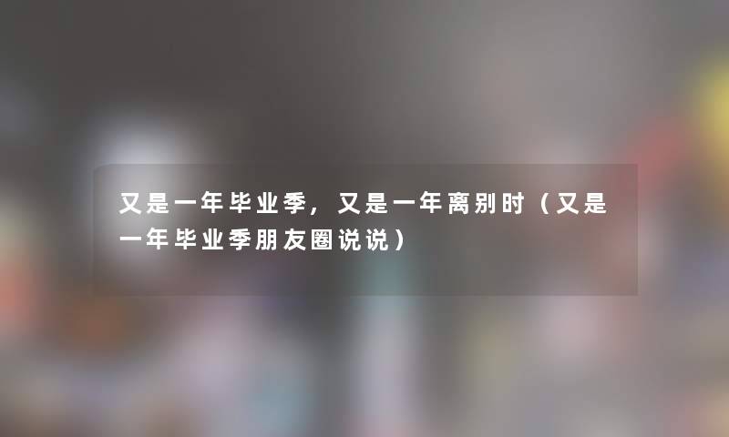 又是一年毕业季,又是一年离别时（又是一年毕业季朋友圈说说）