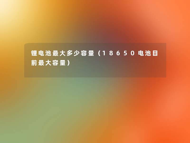 锂电池大多少容量（18650电池目前大容量）