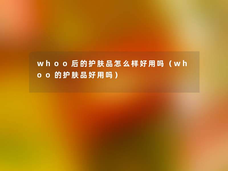 whoo后的护肤品怎么样好用吗(whoo的护肤品好用吗) whoo后的护肤品怎么样好用吗(whoo的护肤品好用吗)