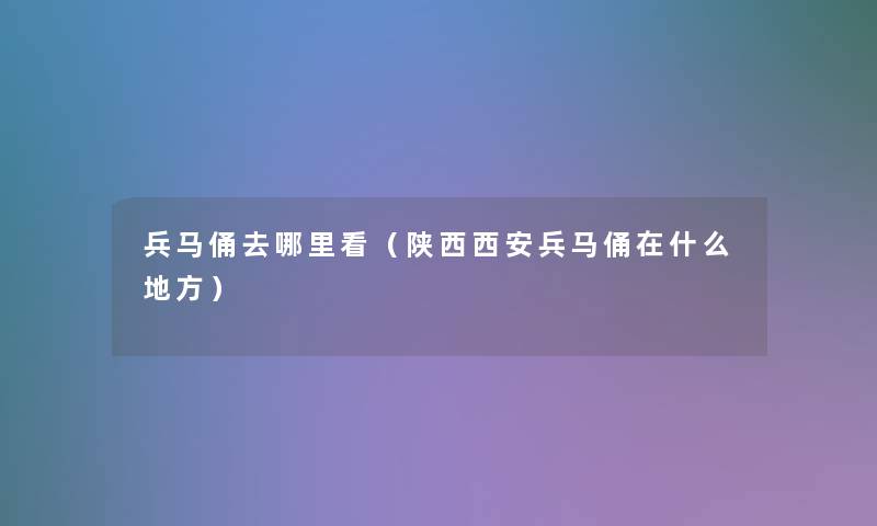 兵马俑去哪里看（陕西西安兵马俑在什么地方）