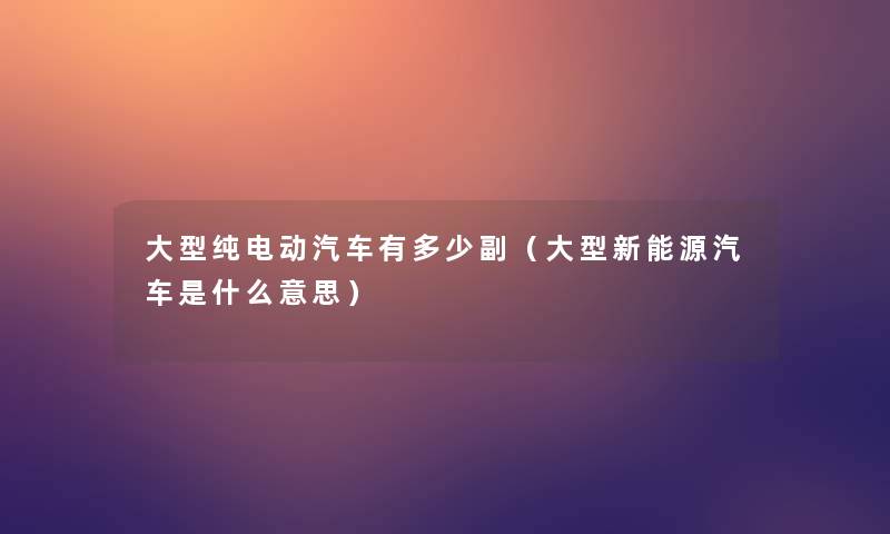 大型纯电动汽车有多少副（大型新能源汽车是什么意思）