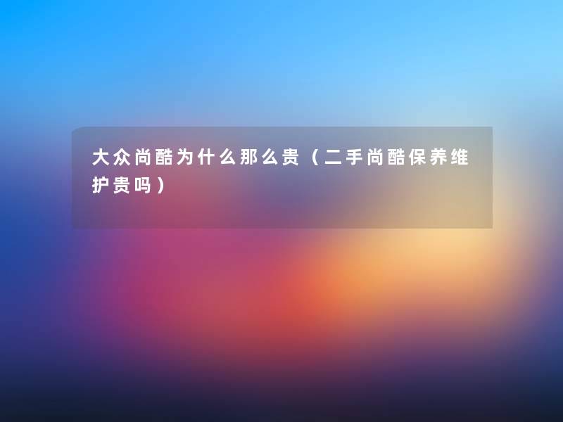 大众尚酷为什么那么贵（二手尚酷保养维护贵吗）