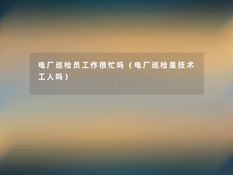 电厂巡检员工作很忙吗（电厂巡检是技术工人吗）