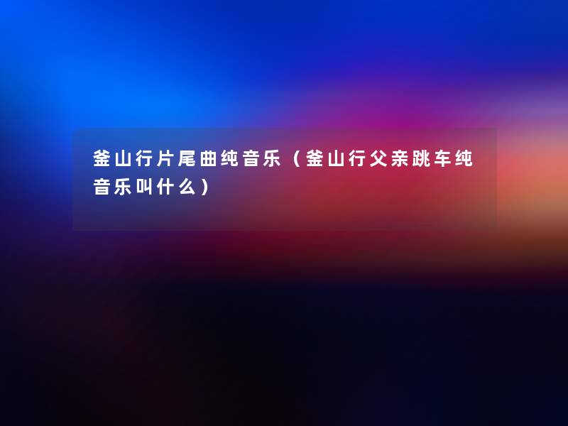 釜山行片尾曲纯音乐（釜山行父亲跳车纯音乐叫什么）