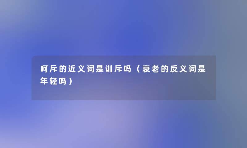 呵斥的近义词是训斥吗（衰老的反义词是年轻吗）