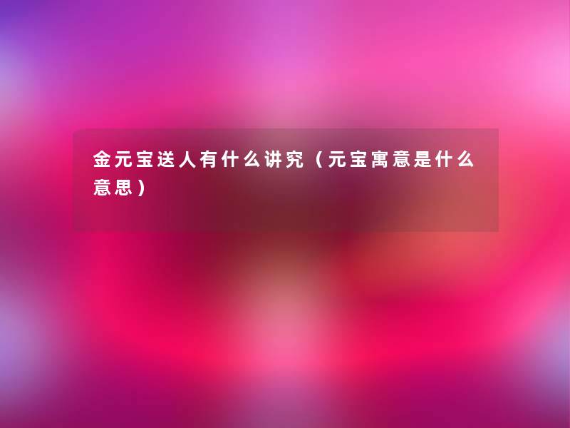 金元宝送人有什么讲究（元宝寓意是什么意思）