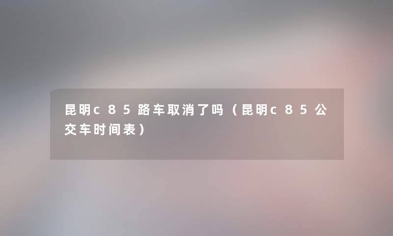 昆明c85路车取消了吗（昆明c85公交车时间表）