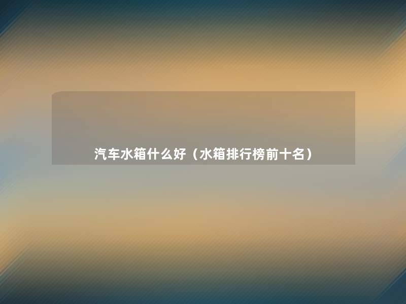 汽车水箱什么好（水箱整理榜前十名）