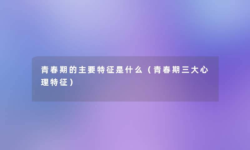 青春期的主要特征是什么（青春期三大心理特征）