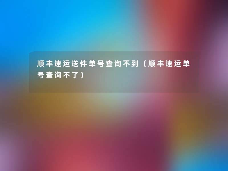 顺丰速运送件单号查阅不到（顺丰速运单号查阅不了）