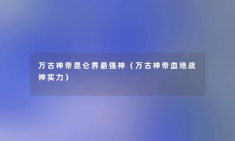 万古神帝昆仑界强神（万古神帝血绝战神实力）