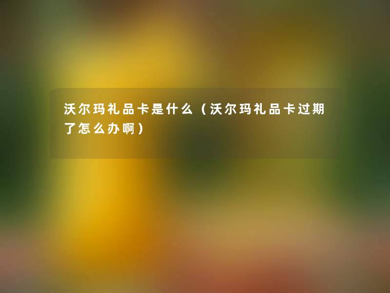 沃尔玛礼品卡是什么（沃尔玛礼品卡过期了怎么办啊）