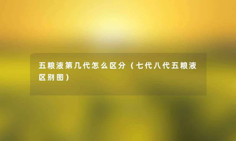 五粮液第几代怎么区分（七代八代五粮液区别图）