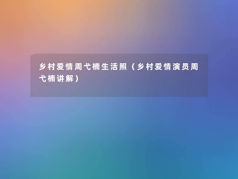 乡村爱情周弋楠生活照（乡村爱情演员周弋楠讲解）