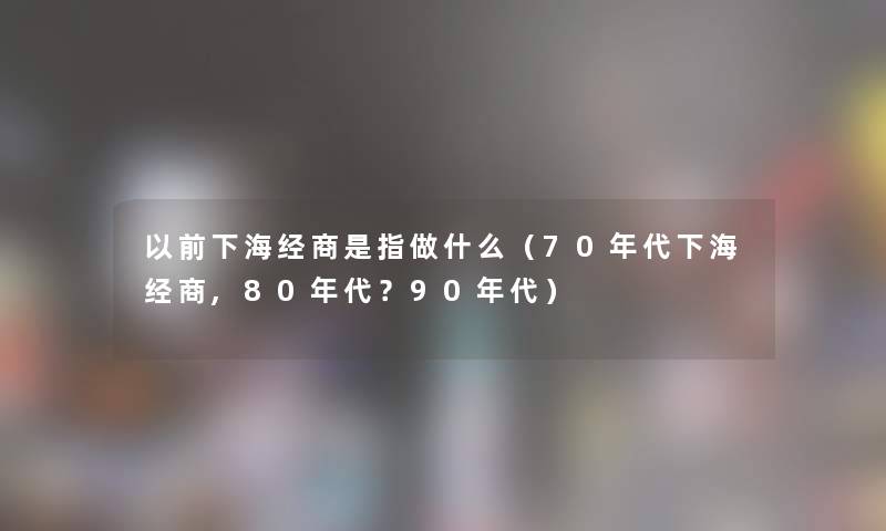 以前下海经商是指做什么（70年代下海经商,80年代？90年代）