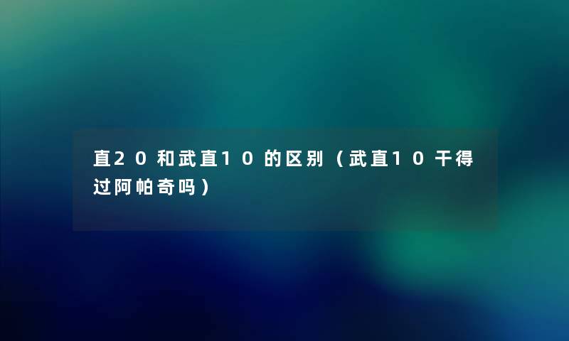 直20和武直10的区别（武直10干得过阿帕奇吗）