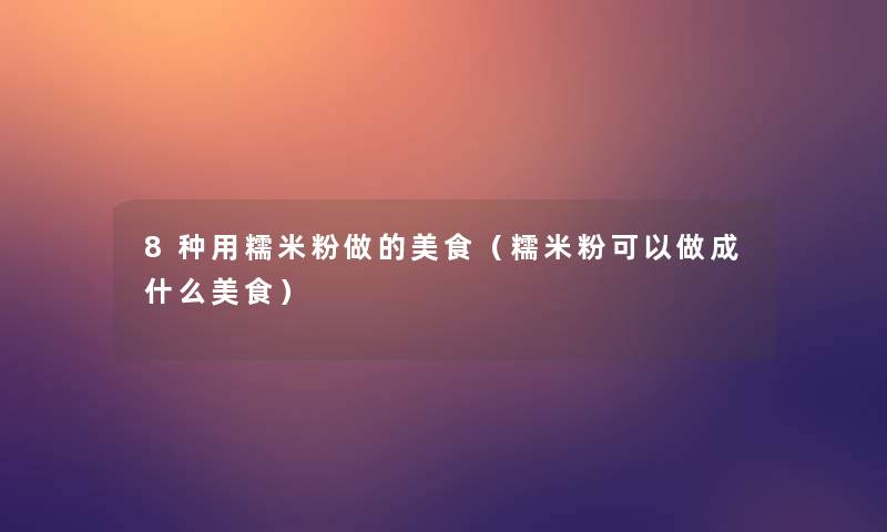 8种用糯米粉做的美食（糯米粉可以做成什么美食）