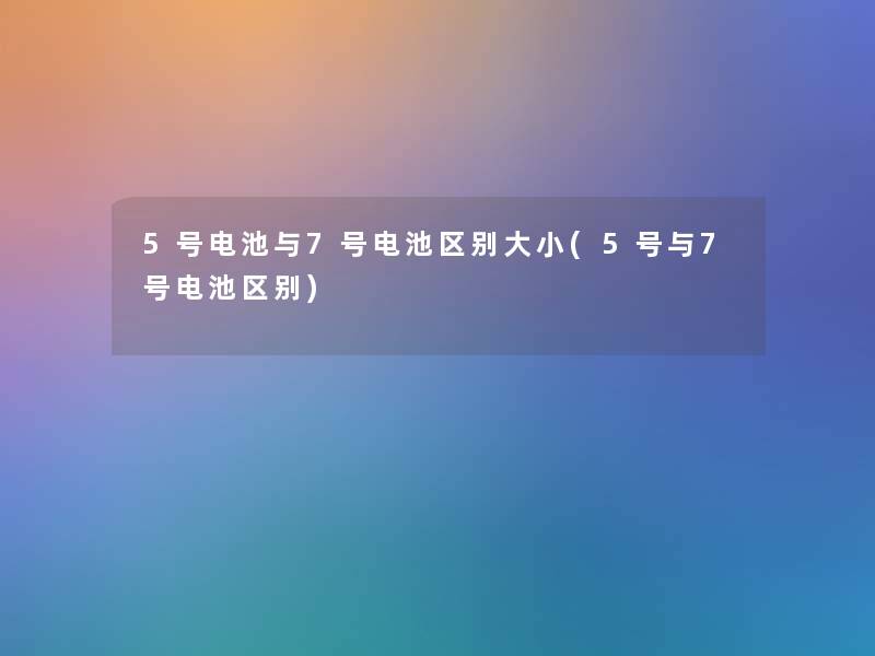 5号电池与7号电池区别大小(5号与7号电池区别)