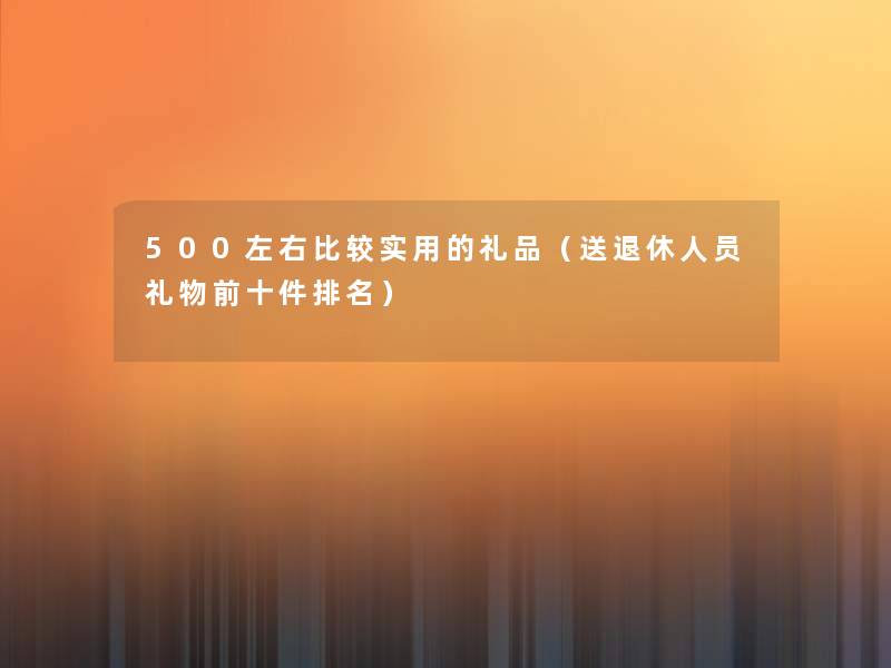 500左右比较实用的礼品（送退休人员礼物前十件推荐）